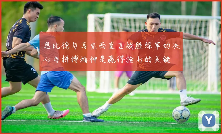 恩比德与马克西直言战胜绿军的决心与拼搏精神是赢得抢七的关键