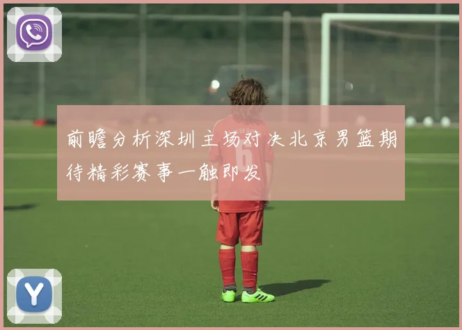 前瞻分析深圳主场对决北京男篮期待精彩赛事一触即发