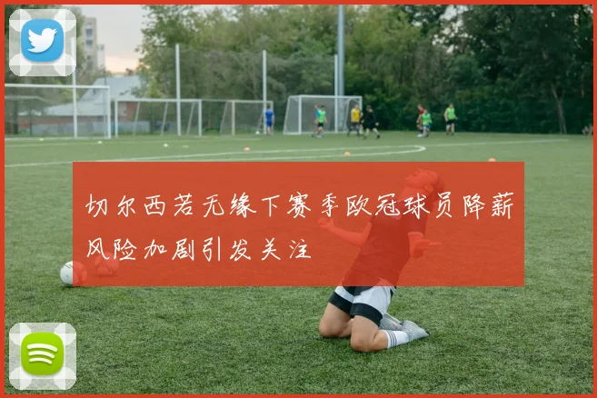 切尔西若无缘下赛季欧冠球员降薪风险加剧引发关注