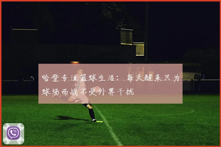 哈登专注篮球生活：每天醒来只为球场而战不受外界干扰