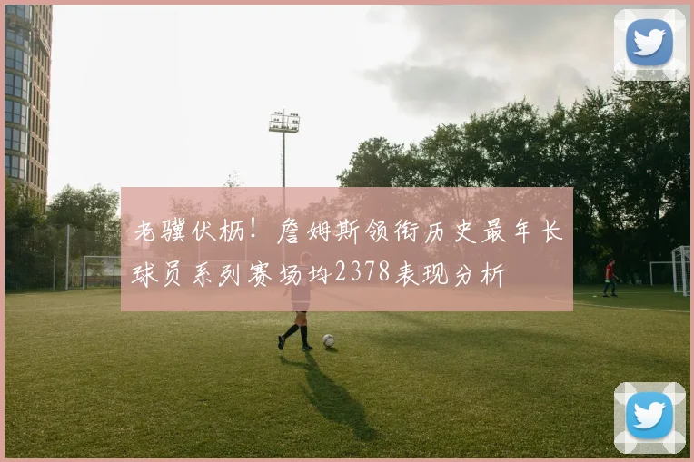 老骥伏枥！詹姆斯领衔历史最年长球员系列赛场均2378表现分析