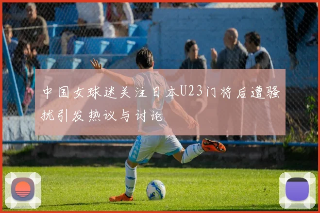 中国女球迷关注日本U23门将后遭骚扰引发热议与讨论
