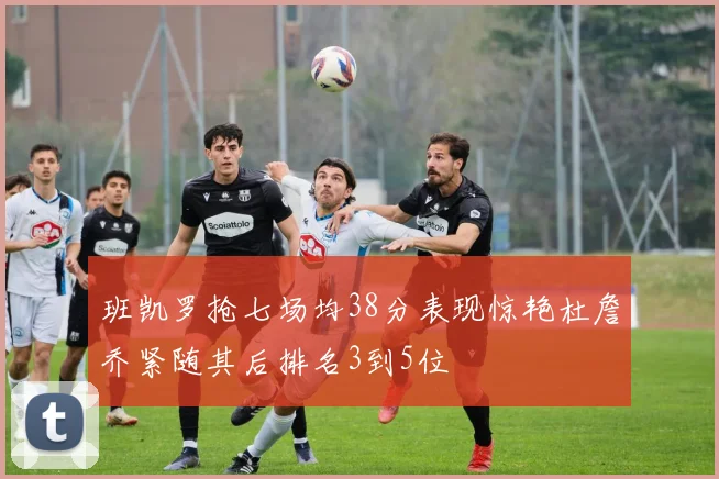 班凯罗抢七场均38分表现惊艳杜詹乔紧随其后排名3到5位