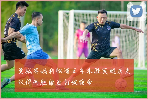 曼城客战利物浦五年未胜英超历史仅得两胜能否打破宿命